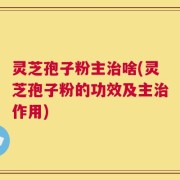 灵芝孢子粉主治啥(灵芝孢子粉的功效及主治作用)
