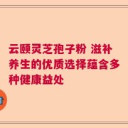云颐灵芝孢子粉 滋补养生的优质选择蕴含多种健康益处