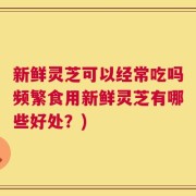 新鲜灵芝可以经常吃吗频繁食用新鲜灵芝有哪些好处？)