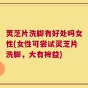 灵芝片洗脚有好处吗女性(女性可尝试灵芝片洗脚，大有裨益)