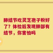 肺结节吃灵芝孢子粉好了？体检后发现肺部有结节，你害怕吗