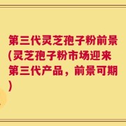 第三代灵芝孢子粉前景(灵芝孢子粉市场迎来第三代产品，前景可期)