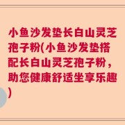 小鱼沙发垫长白山灵芝孢子粉(小鱼沙发垫搭配长白山灵芝孢子粉，助您健康舒适坐享乐趣)