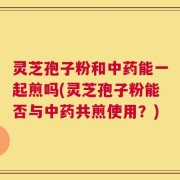灵芝孢子粉和中药能一起煎吗(灵芝孢子粉能否与中药共煎使用？)
