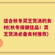 适合秋冬灵芝煲汤的食材(秋冬保健佳品！灵芝煲汤必备食材推荐)