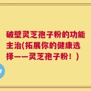 破壁灵芝孢子粉的功能主治(拓展你的健康选择——灵芝孢子粉！)