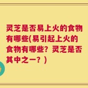 灵芝是否易上火的食物有哪些(易引起上火的食物有哪些？灵芝是否其中之一？)