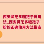 西安灵芝多糖孢子粉用法_西安灵芝多糖孢子粉的正确使用方法指南