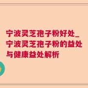 宁波灵芝孢子粉好处_宁波灵芝孢子粉的益处与健康益处解析
