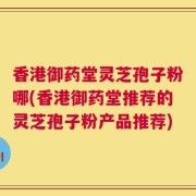 香港御药堂灵芝孢子粉哪(香港御药堂推荐的灵芝孢子粉产品推荐)