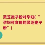 灵芝孢子粉对孕妇(“孕妇可食用的灵芝孢子粉”)