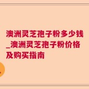 澳洲灵芝孢子粉多少钱_澳洲灵芝孢子粉价格及购买指南