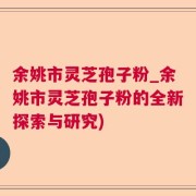 余姚市灵芝孢子粉_余姚市灵芝孢子粉的全新探索与研究)