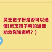 灵芝孢子粉是否可以通便(灵芝孢子粉的通便功效你知道吗？)