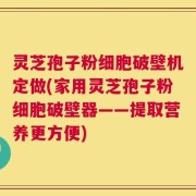 灵芝孢子粉细胞破壁机定做(家用灵芝孢子粉细胞破壁器——提取营养更方便)