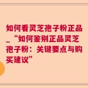 如何看灵芝孢子粉正品_“如何鉴别正品灵芝孢子粉：关键要点与购买建议”