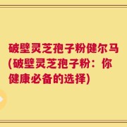 破壁灵芝孢子粉健尔马(破壁灵芝孢子粉：你健康必备的选择)
