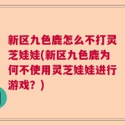 新区九色鹿怎么不打灵芝娃娃(新区九色鹿为何不使用灵芝娃娃进行游戏？)
