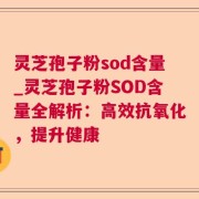 灵芝孢子粉sod含量_灵芝孢子粉SOD含量全解析：高效抗氧化，提升健康