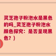灵芝孢子粉泡水是黑色的吗_灵芝孢子粉泡水颜色探究：是否呈现黑色？)