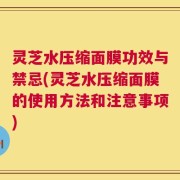 灵芝水压缩面膜功效与禁忌(灵芝水压缩面膜的使用方法和注意事项)