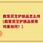 鹿茸灵芝护肤品怎么样(鹿茸灵芝护肤品使用效果如何？)