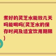 煮好的灵芝水能放几天吗能喝吗(灵芝水的保存时间及适宜饮用期限)