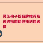 灵芝孢子粉品牌推荐及选购指南助你找到佳选择