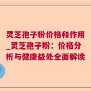 灵芝孢子粉价格和作用_灵芝孢子粉：价格分析与健康益处全面解读