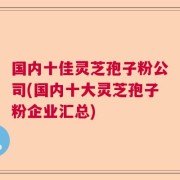 国内十佳灵芝孢子粉公司(国内十大灵芝孢子粉企业汇总)