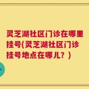 灵芝湖社区门诊在哪里挂号(灵芝湖社区门诊挂号地点在哪儿？)