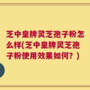 芝中皇牌灵芝孢子粉怎么样(芝中皇牌灵芝孢子粉使用效果如何？)