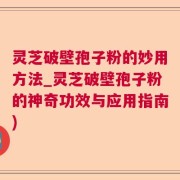 灵芝破壁孢子粉的妙用方法_灵芝破壁孢子粉的神奇功效与应用指南)