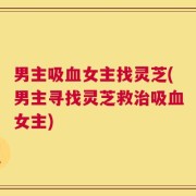 男主吸血女主找灵芝(男主寻找灵芝救治吸血女主)