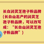 长白润灵芝孢子粉品牌(长白山出产的润灵芝孢子粉品牌，可以改写成：“长白山润灵芝孢子粉品牌”)