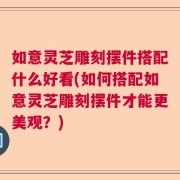 如意灵芝雕刻摆件搭配什么好看(如何搭配如意灵芝雕刻摆件才能更美观？)