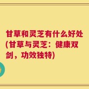 甘草和灵芝有什么好处(甘草与灵芝：健康双剑，功效独特)