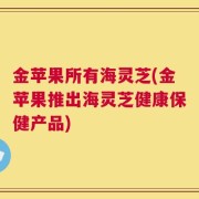 金苹果所有海灵芝(金苹果推出海灵芝健康保健产品)