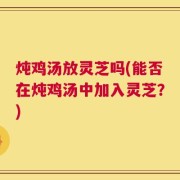 炖鸡汤放灵芝吗(能否在炖鸡汤中加入灵芝？)