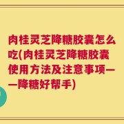 肉桂灵芝降糖胶囊怎么吃(肉桂灵芝降糖胶囊使用方法及注意事项——降糖好帮手)
