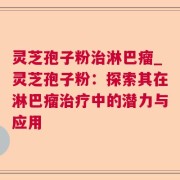 灵芝孢子粉治淋巴瘤_灵芝孢子粉：探索其在淋巴瘤治疗中的潜力与应用