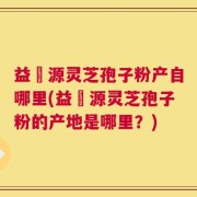 益璟源灵芝孢子粉产自哪里(益璟源灵芝孢子粉的产地是哪里？)