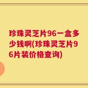 珍珠灵芝片96一盒多少钱啊(珍珠灵芝片96片装价格查询)