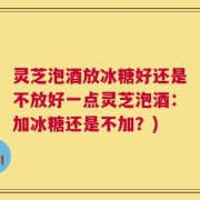 灵芝泡酒放冰糖好还是不放好一点灵芝泡酒：加冰糖还是不加？)