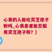心衰的人能吃灵芝孢子粉吗_心衰患者能否服用灵芝孢子粉？)