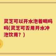 灵芝可以开水泡着喝吗吗(灵芝可否用开水冲泡饮用？)