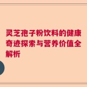 灵芝孢子粉饮料的健康奇迹探索与营养价值全解析