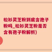 松衫灵芝粉到底含孢子粉吗_松衫灵芝粉是否含有孢子粉解析)