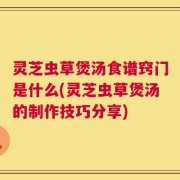 灵芝虫草煲汤食谱窍门是什么(灵芝虫草煲汤的制作技巧分享)
