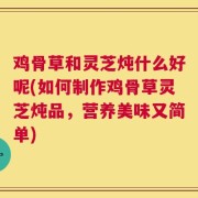 鸡骨草和灵芝炖什么好呢(如何制作鸡骨草灵芝炖品，营养美味又简单)